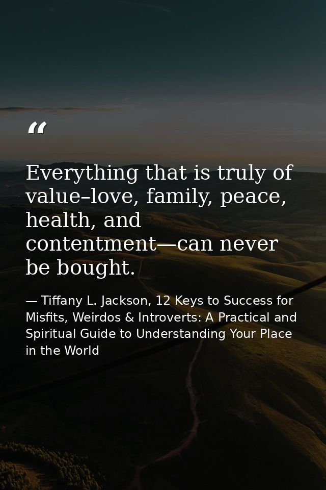 Everything that is truly of value–love, family, peace, health, and contentment—can never be bought. — Tiffany L. Jackson, 12 Keys to Success for Misfits, Weirdos & Introverts: A Practical and Spiritual Guide to Understanding Your Place in the World