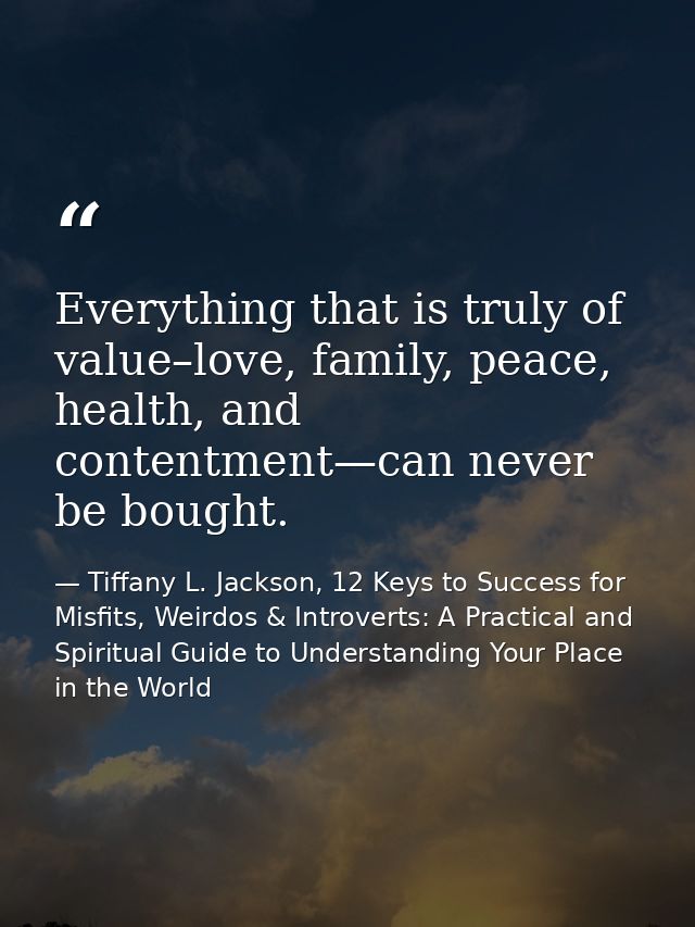 Everything that is truly of value–love, family, peace, health, and contentment—can never be bought. — Tiffany L. Jackson, 12 Keys to Success for Misfits, Weirdos & Introverts: A Practical and Spiritual Guide to Understanding Your Place in the World