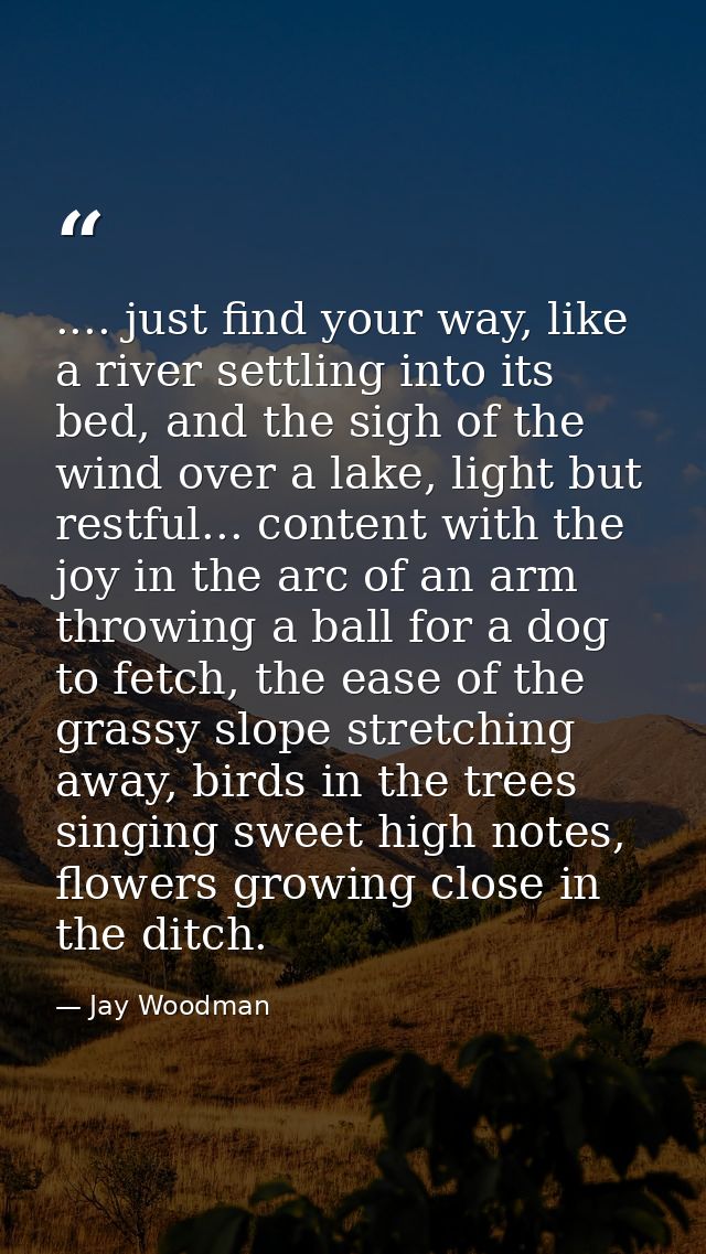 .... just find your way, like a river settling into its bed, and the sigh of the wind over a lake, light but restful...  — Jay Woodman
