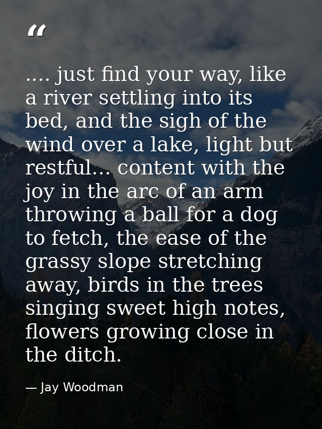 .... just find your way, like a river settling into its bed, and the sigh of the wind over a lake, light but restful...  — Jay Woodman