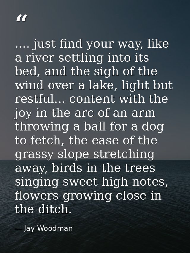 .... just find your way, like a river settling into its bed, and the sigh of the wind over a lake, light but restful...  — Jay Woodman