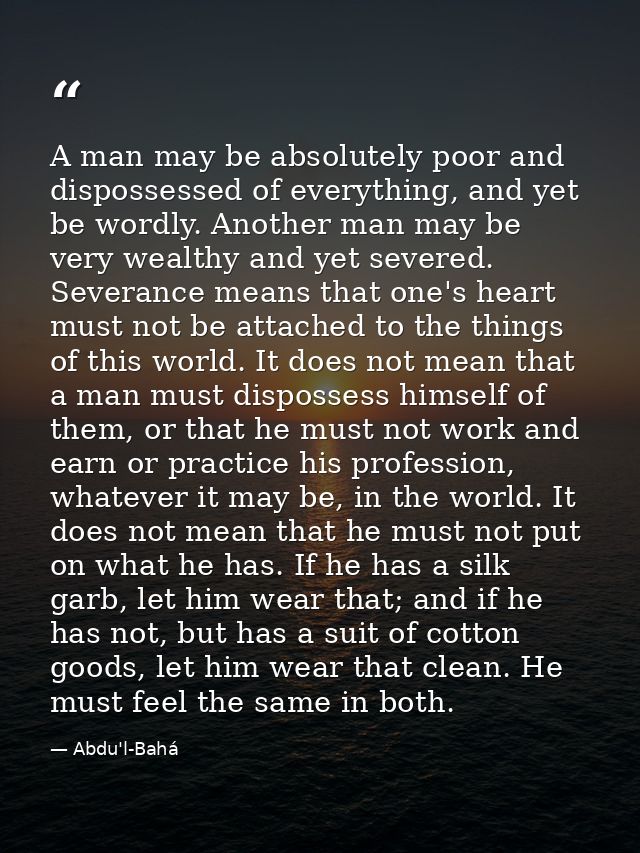 A man may be absolutely poor and dispossessed of everything, and yet be wordly. Another man may be very wealthy and yet  — Abdu'l-Bahá