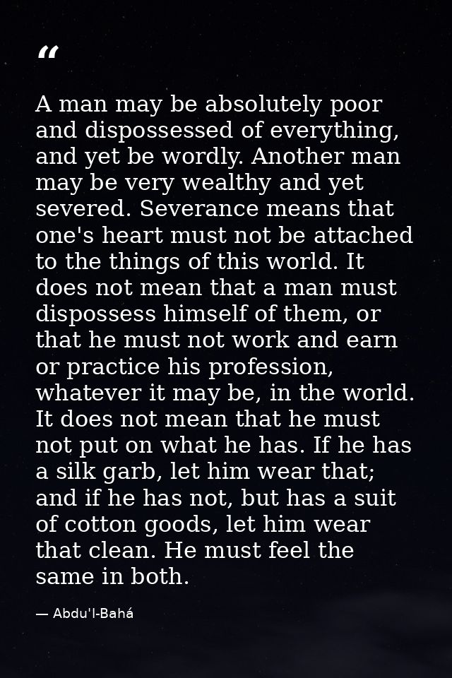 A man may be absolutely poor and dispossessed of everything, and yet be wordly. Another man may be very wealthy and yet  — Abdu'l-Bahá