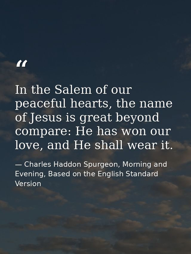 In the Salem of our peaceful hearts, the name of Jesus is great beyond compare: He has won our love, and He shall wear i — Charles Haddon Spurgeon, Morning and Evening, Based on the English Standard Version