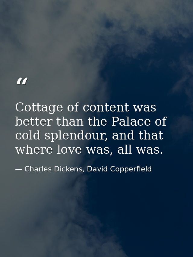 Cottage of content was better than the Palace of cold splendour, and that where love was, all was. — Charles Dickens, David Copperfield