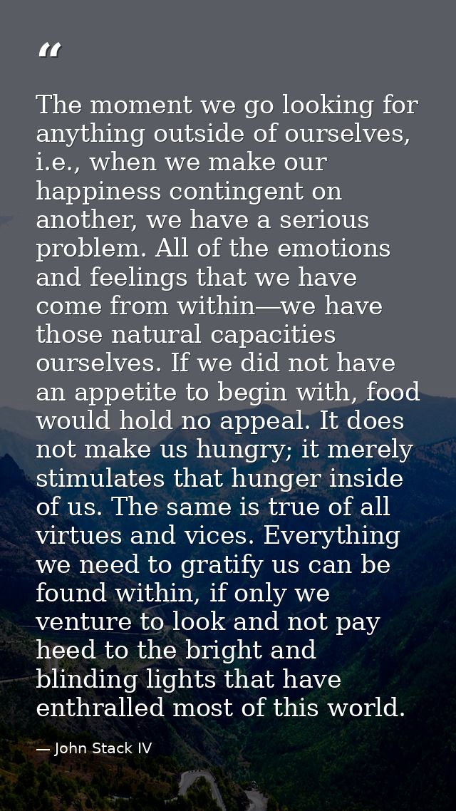 The moment we go looking for anything outside of ourselves, i.e., when we make our happiness contingent on another, we h — John Stack IV