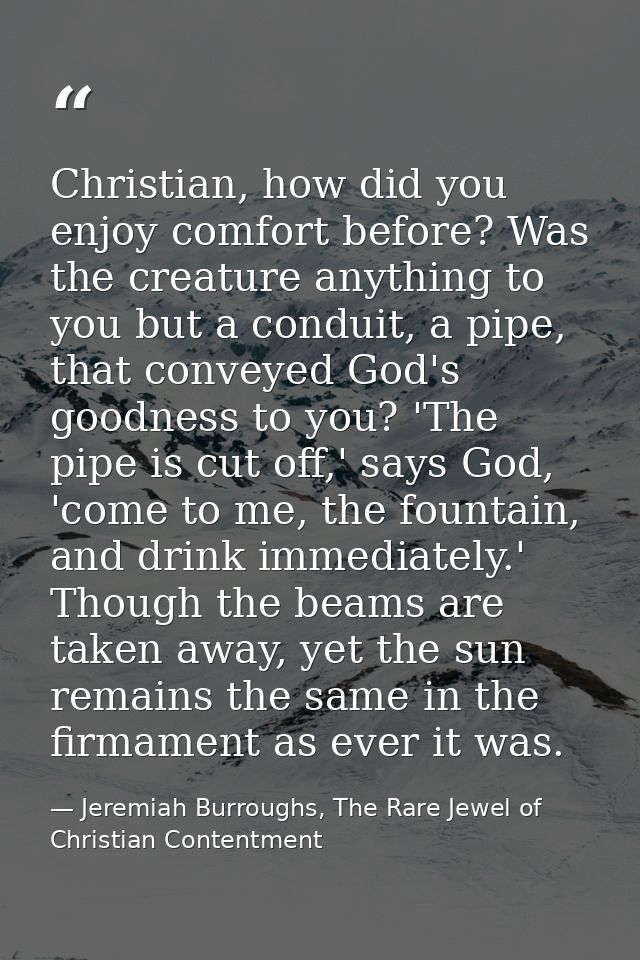 Christian, how did you enjoy comfort before? Was the creature anything to you but a conduit, a pipe, that conveyed God's — Jeremiah Burroughs, The Rare Jewel of Christian Contentment