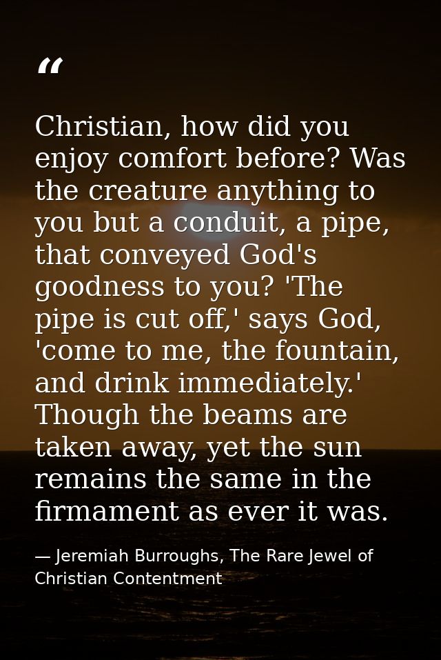 Christian, how did you enjoy comfort before? Was the creature anything to you but a conduit, a pipe, that conveyed God's — Jeremiah Burroughs, The Rare Jewel of Christian Contentment