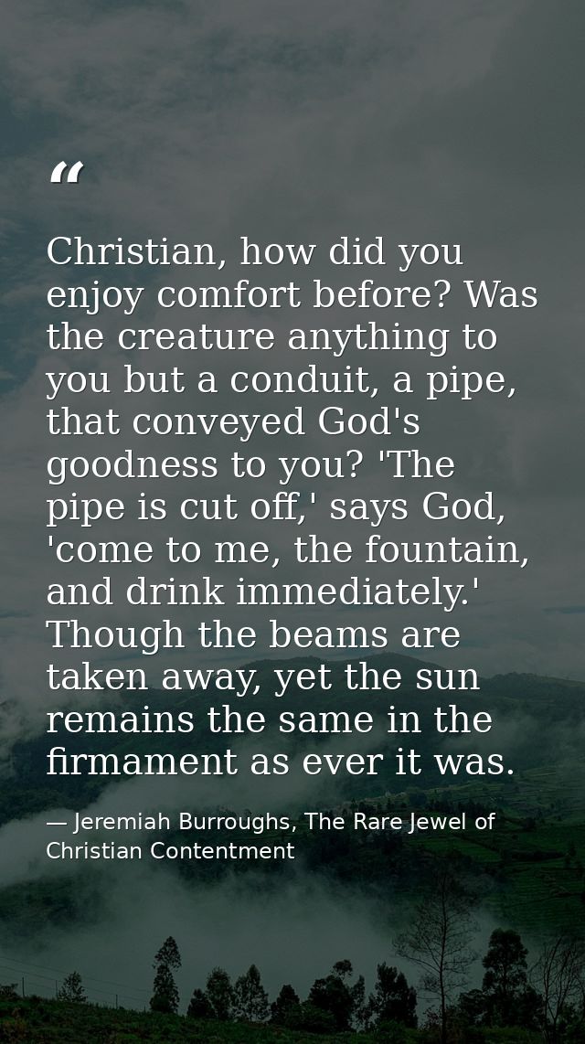 Christian, how did you enjoy comfort before? Was the creature anything to you but a conduit, a pipe, that conveyed God's — Jeremiah Burroughs, The Rare Jewel of Christian Contentment