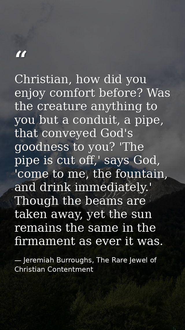 Christian, how did you enjoy comfort before? Was the creature anything to you but a conduit, a pipe, that conveyed God's — Jeremiah Burroughs, The Rare Jewel of Christian Contentment