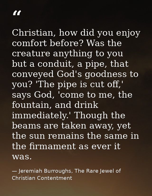 Christian, how did you enjoy comfort before? Was the creature anything to you but a conduit, a pipe, that conveyed God's — Jeremiah Burroughs, The Rare Jewel of Christian Contentment