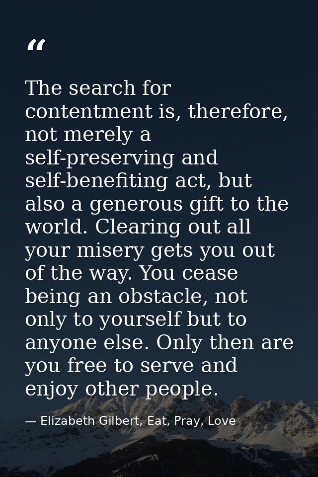 The search for contentment is, therefore, not merely a self-preserving and self-benefiting act, but also a generous gift — Elizabeth Gilbert, Eat, Pray, Love