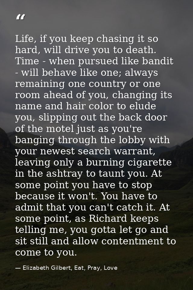 Life, if you keep chasing it so hard, will drive you to death. Time - when pursued like bandit - will behave like one; a — Elizabeth Gilbert, Eat, Pray, Love