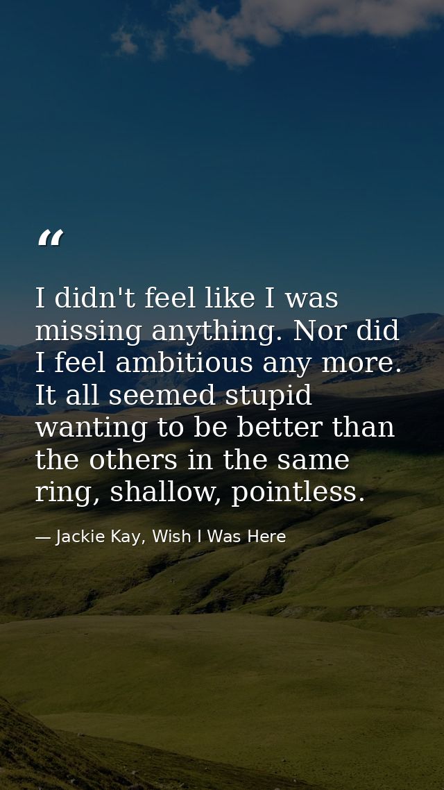 I didn't feel like I was missing anything. Nor did I feel ambitious any more. It all seemed stupid wanting to be better  — Jackie Kay, Wish I Was Here