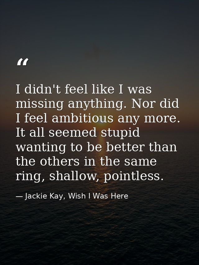 I didn't feel like I was missing anything. Nor did I feel ambitious any more. It all seemed stupid wanting to be better  — Jackie Kay, Wish I Was Here