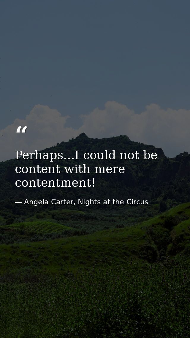 Perhaps...I could not be content with mere contentment! — Angela Carter, Nights at the Circus