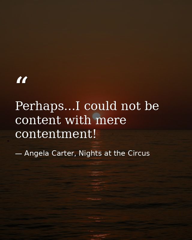 Perhaps...I could not be content with mere contentment! — Angela Carter, Nights at the Circus