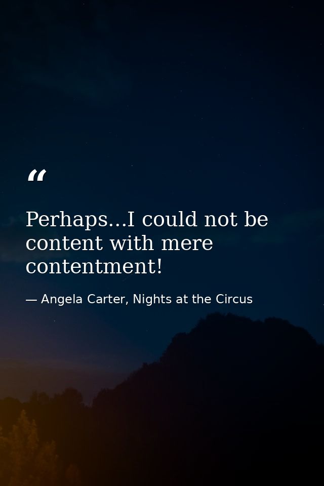 Perhaps...I could not be content with mere contentment! — Angela Carter, Nights at the Circus