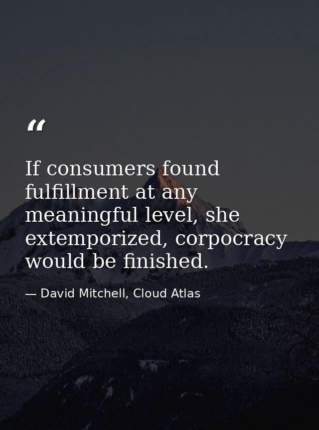 If consumers found fulfillment at any meaningful level, she extemporized, corpocracy would be finished. — David Mitchell, Cloud Atlas