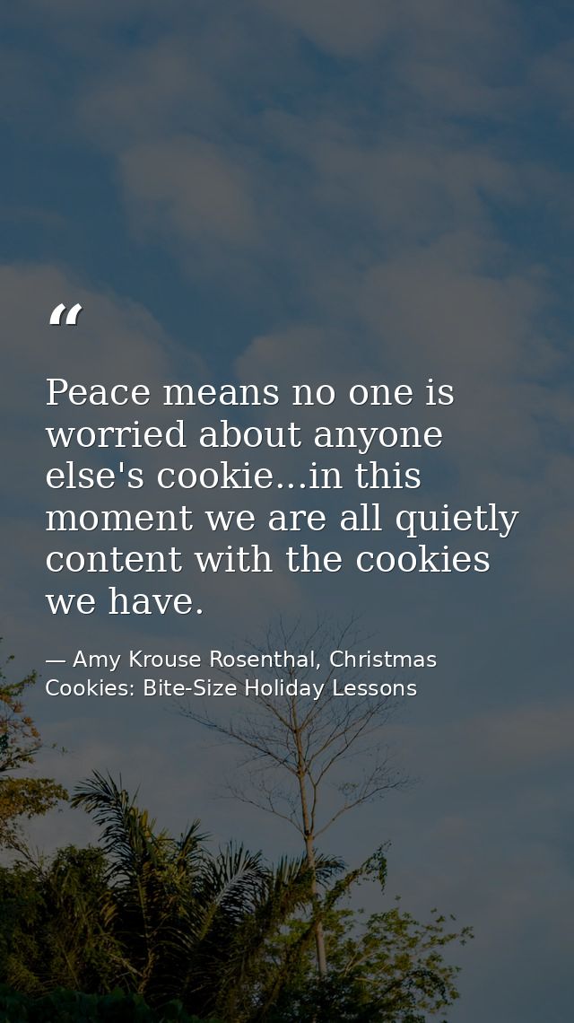 Peace means no one is worried about anyone else's cookie...in this moment we are all quietly content with the cookies we — Amy Krouse Rosenthal, Christmas Cookies: Bite-Size Holiday Lessons
