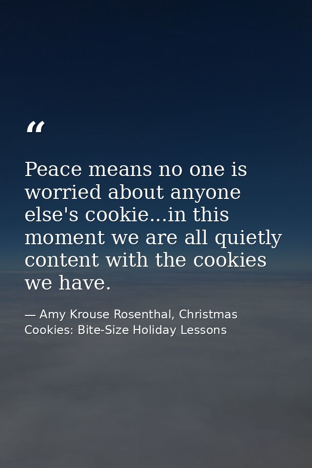 Peace means no one is worried about anyone else's cookie...in this moment we are all quietly content with the cookies we — Amy Krouse Rosenthal, Christmas Cookies: Bite-Size Holiday Lessons