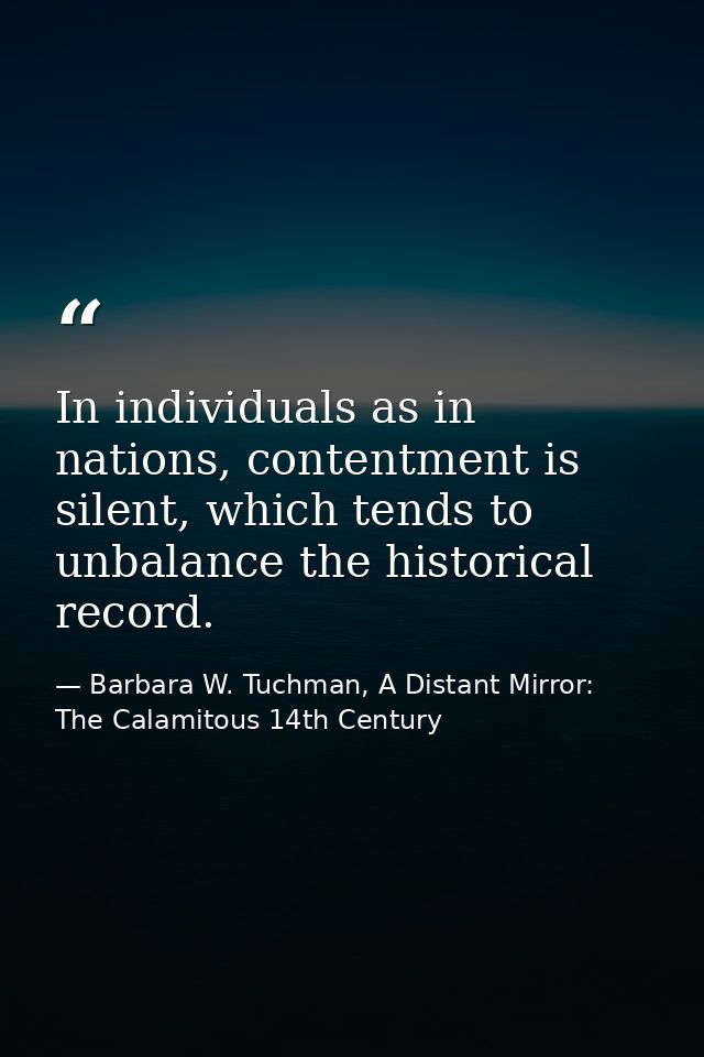In individuals as in nations, contentment is silent, which tends to unbalance the historical record. — Barbara W. Tuchman, A Distant Mirror:  The Calamitous 14th Century