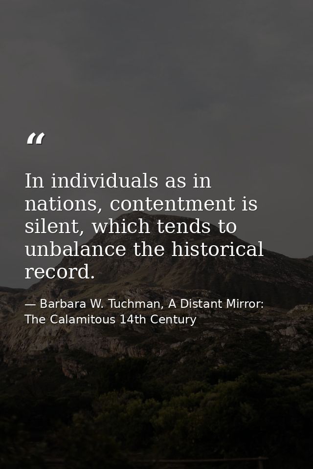 In individuals as in nations, contentment is silent, which tends to unbalance the historical record. — Barbara W. Tuchman, A Distant Mirror:  The Calamitous 14th Century