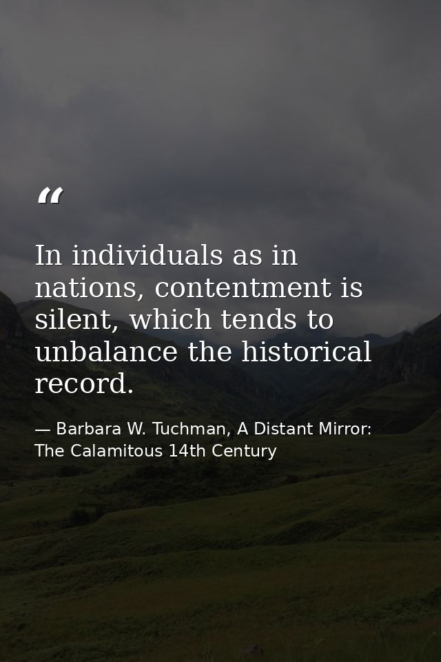 In individuals as in nations, contentment is silent, which tends to unbalance the historical record. — Barbara W. Tuchman, A Distant Mirror:  The Calamitous 14th Century
