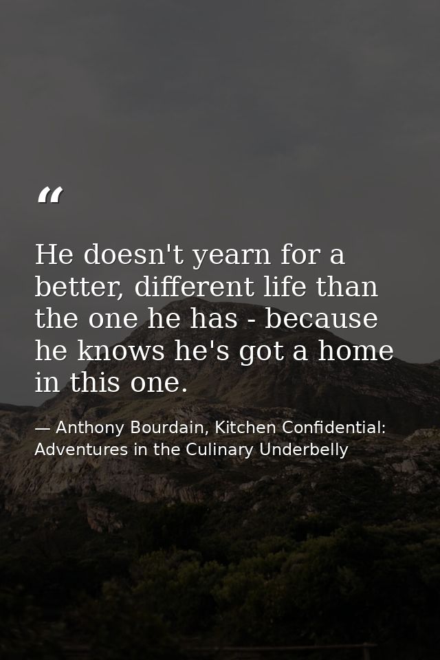 He doesn't yearn for a better, different life than the one he has - because he knows he's got a home in this one. — Anthony Bourdain, Kitchen Confidential: Adventures in the Culinary Underbelly