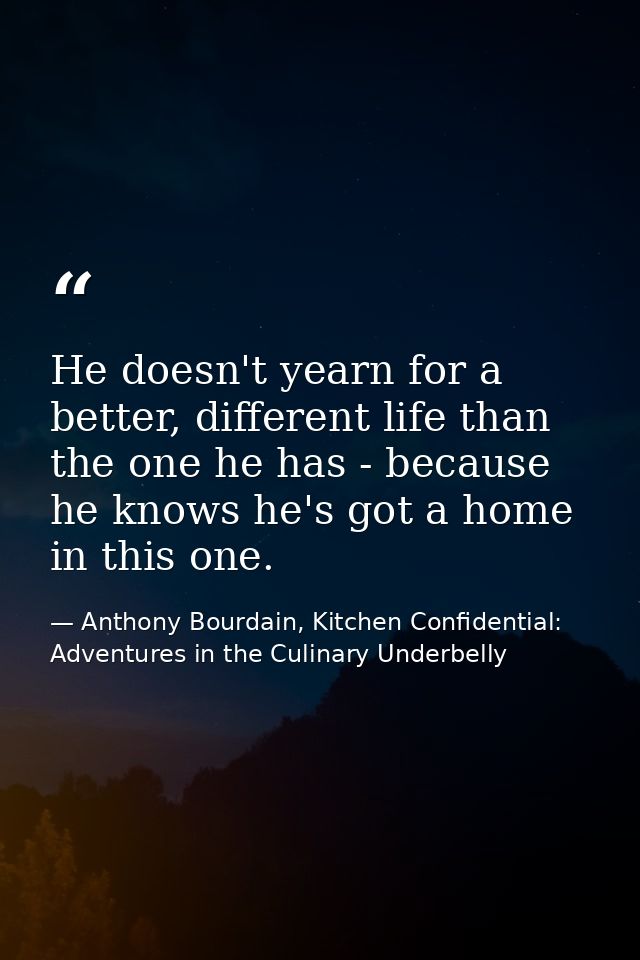 He doesn't yearn for a better, different life than the one he has - because he knows he's got a home in this one. — Anthony Bourdain, Kitchen Confidential: Adventures in the Culinary Underbelly