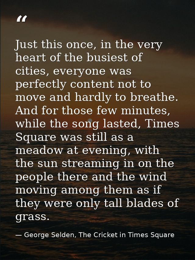 Just this once, in the very heart of the busiest of cities, everyone was perfectly content not to move and hardly to bre — George Selden, The Cricket in Times Square