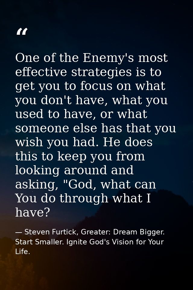 One of the Enemy's most effective strategies is to get you to focus on what you don't have, what you used to have, or wh — Steven Furtick, Greater: Dream Bigger. Start Smaller. Ignite God's Vision for Your Life.