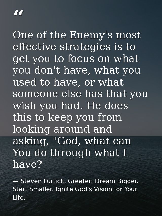One of the Enemy's most effective strategies is to get you to focus on what you don't have, what you used to have, or wh — Steven Furtick, Greater: Dream Bigger. Start Smaller. Ignite God's Vision for Your Life.