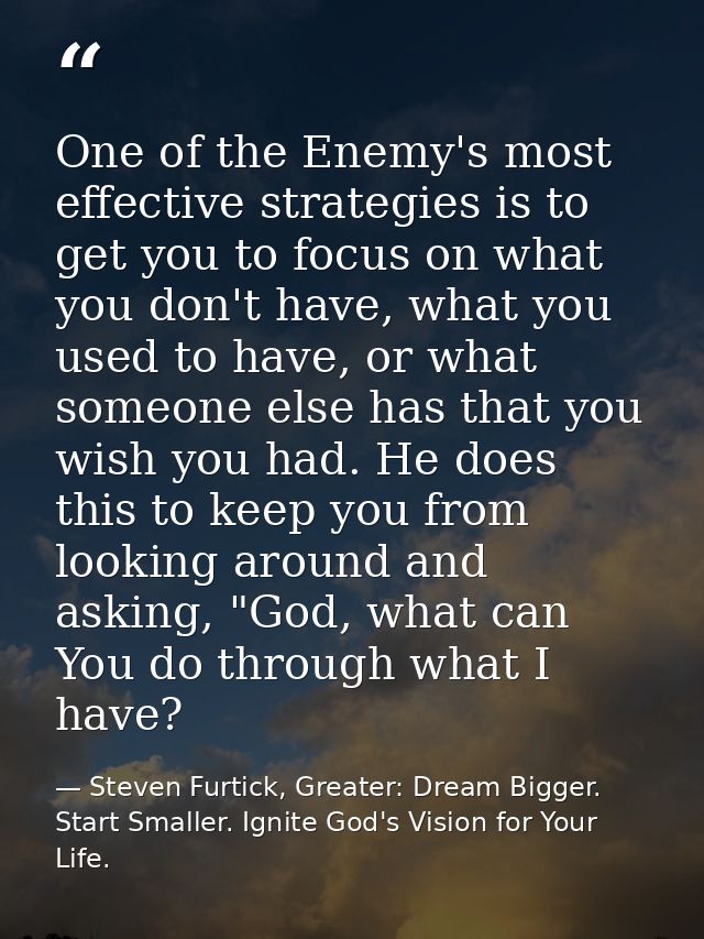 One of the Enemy's most effective strategies is to get you to focus on what you don't have, what you used to have, or wh — Steven Furtick, Greater: Dream Bigger. Start Smaller. Ignite God's Vision for Your Life.