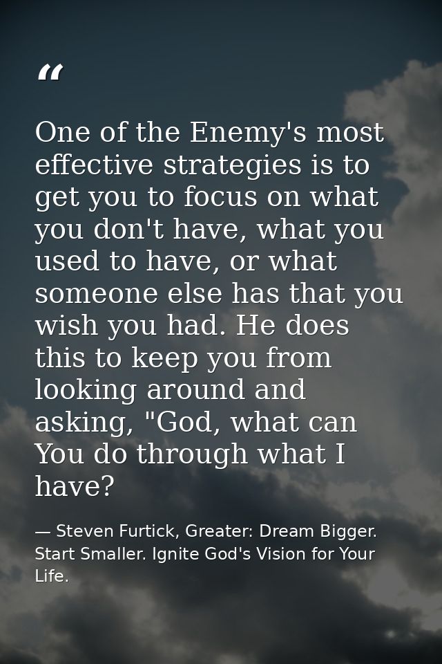 One of the Enemy's most effective strategies is to get you to focus on what you don't have, what you used to have, or wh — Steven Furtick, Greater: Dream Bigger. Start Smaller. Ignite God's Vision for Your Life.