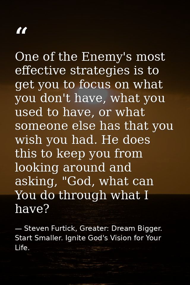 One of the Enemy's most effective strategies is to get you to focus on what you don't have, what you used to have, or wh — Steven Furtick, Greater: Dream Bigger. Start Smaller. Ignite God's Vision for Your Life.