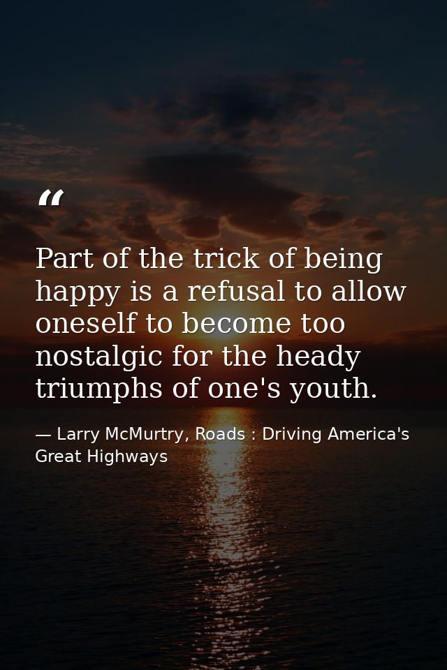 Part of the trick of being happy is a refusal to allow oneself to become too nostalgic for the heady triumphs of one's y — Larry McMurtry, Roads : Driving America's Great Highways