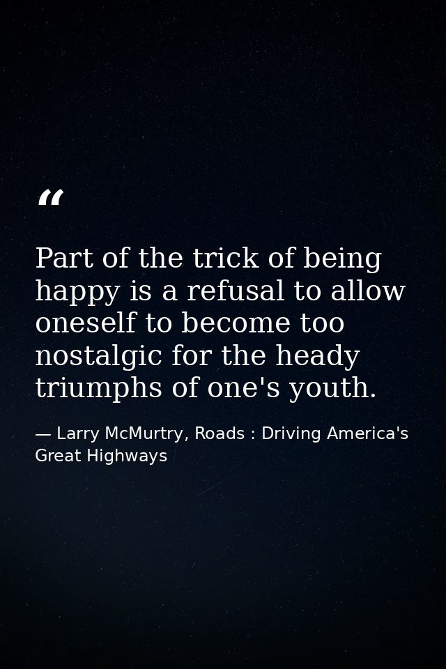 Part of the trick of being happy is a refusal to allow oneself to become too nostalgic for the heady triumphs of one's y — Larry McMurtry, Roads : Driving America's Great Highways