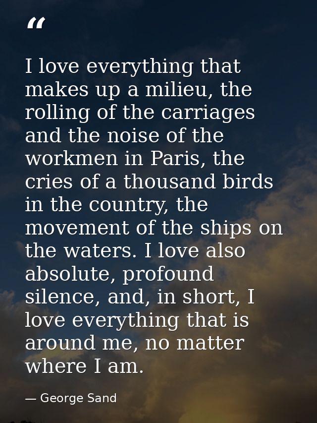 I love everything that makes up a milieu, the rolling of the carriages and the noise of the workmen in Paris, the cries  — George Sand