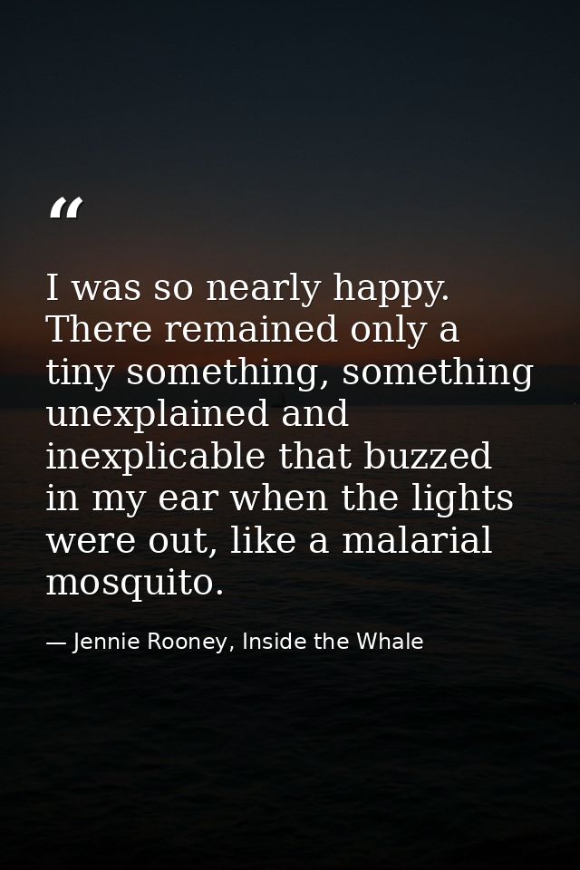 I was so nearly happy. There remained only a tiny something, something unexplained and inexplicable that buzzed in my ea — Jennie Rooney, Inside the Whale