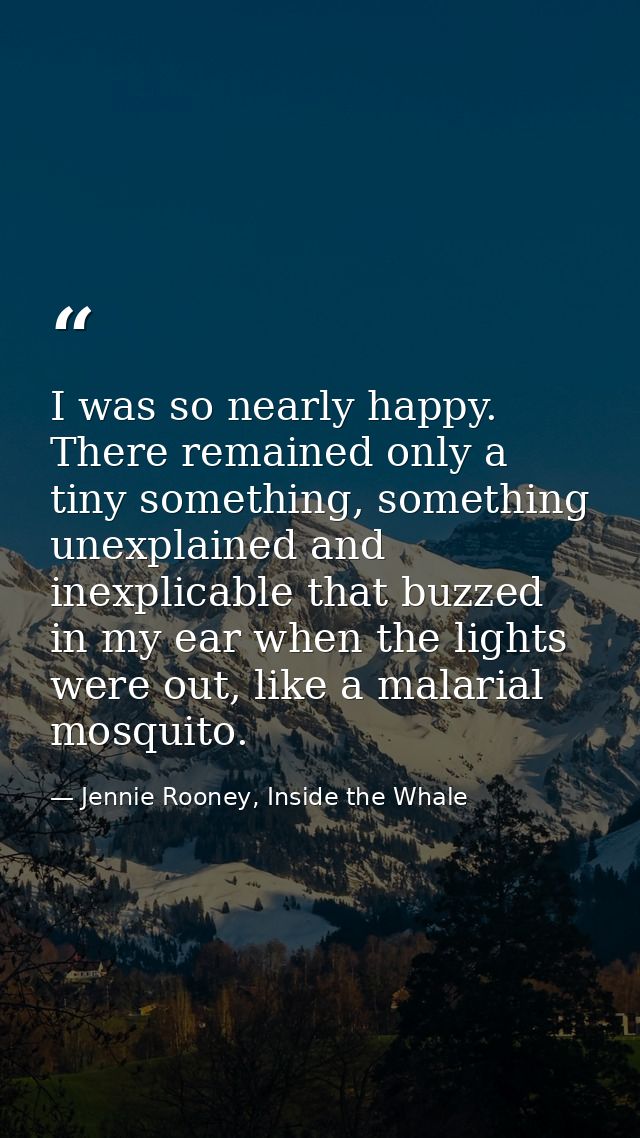 I was so nearly happy. There remained only a tiny something, something unexplained and inexplicable that buzzed in my ea — Jennie Rooney, Inside the Whale