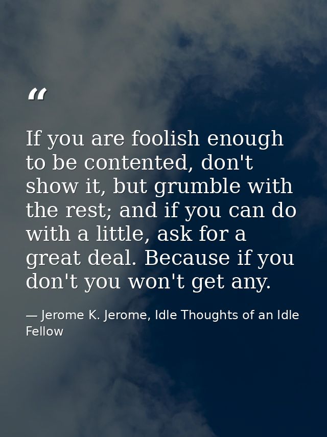 If you are foolish enough to be contented, don't show it, but grumble with the rest; and if you can do with a little, as — Jerome K. Jerome, Idle Thoughts of an Idle Fellow