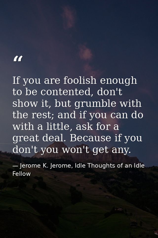 If you are foolish enough to be contented, don't show it, but grumble with the rest; and if you can do with a little, as — Jerome K. Jerome, Idle Thoughts of an Idle Fellow