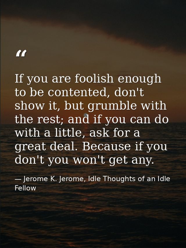 If you are foolish enough to be contented, don't show it, but grumble with the rest; and if you can do with a little, as — Jerome K. Jerome, Idle Thoughts of an Idle Fellow