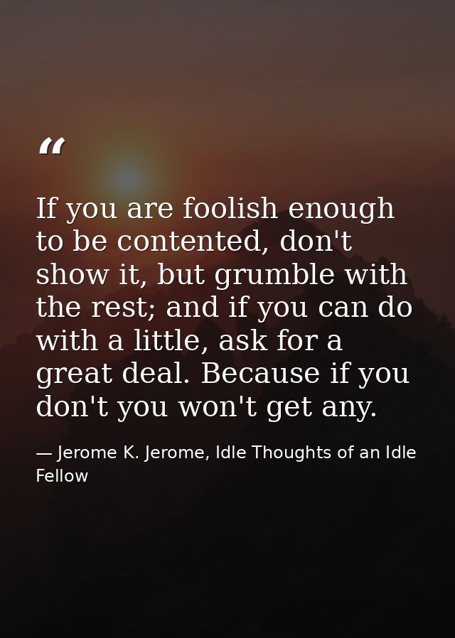 If you are foolish enough to be contented, don't show it, but grumble with the rest; and if you can do with a little, as — Jerome K. Jerome, Idle Thoughts of an Idle Fellow