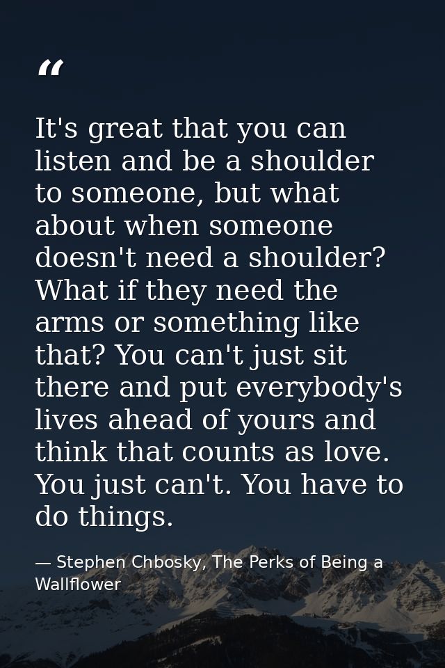 It's great that you can listen and be a shoulder to someone, but what about when someone doesn't need a shoulder? What i — Stephen Chbosky, The Perks of Being a Wallflower