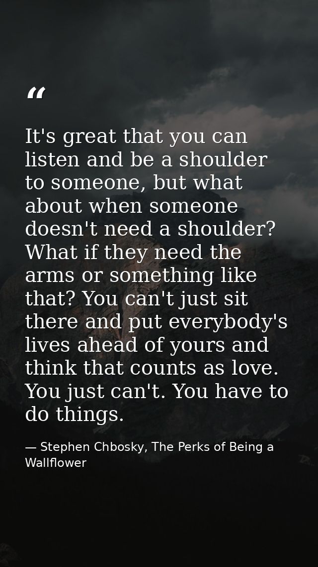 It's great that you can listen and be a shoulder to someone, but what about when someone doesn't need a shoulder? What i — Stephen Chbosky, The Perks of Being a Wallflower