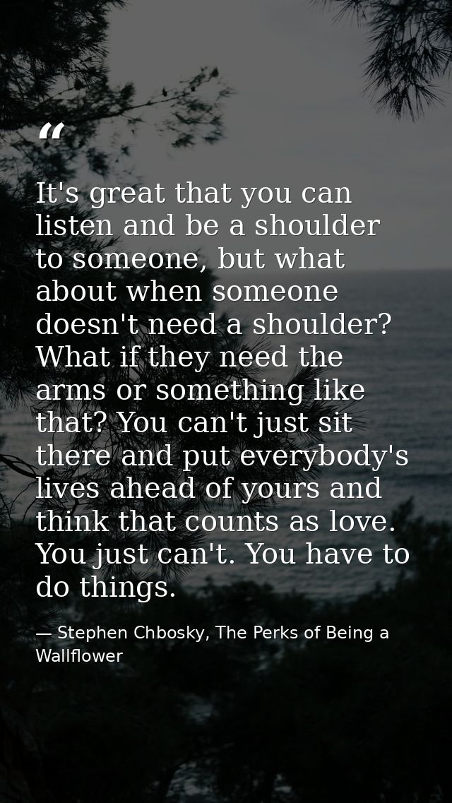 It's great that you can listen and be a shoulder to someone, but what about when someone doesn't need a shoulder? What i — Stephen Chbosky, The Perks of Being a Wallflower