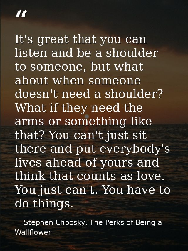 It's great that you can listen and be a shoulder to someone, but what about when someone doesn't need a shoulder? What i — Stephen Chbosky, The Perks of Being a Wallflower