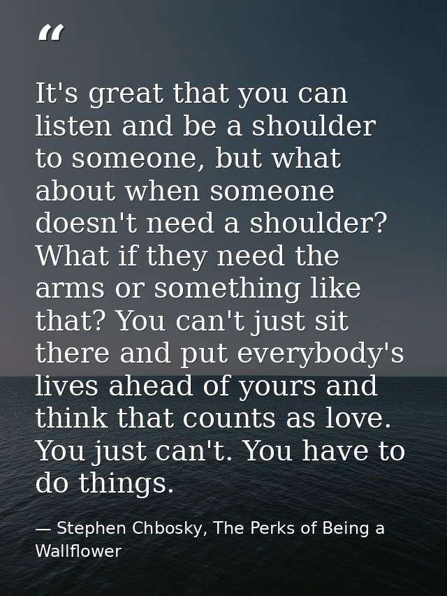 It's great that you can listen and be a shoulder to someone, but what about when someone doesn't need a shoulder? What i — Stephen Chbosky, The Perks of Being a Wallflower